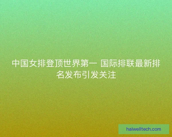 中国女排登顶世界第一 国际排联最新排名发布引发关注