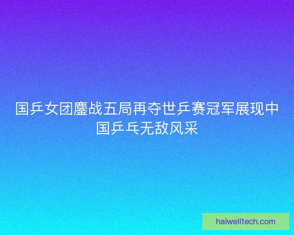 国乒女团鏖战五局再夺世乒赛冠军展现中国乒乓无敌风采