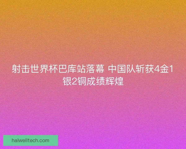射击世界杯巴库站落幕 中国队斩获4金1银2铜成绩辉煌