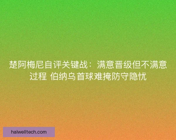 楚阿梅尼自评关键战：满意晋级但不满意过程 伯纳乌首球难掩防守隐忧