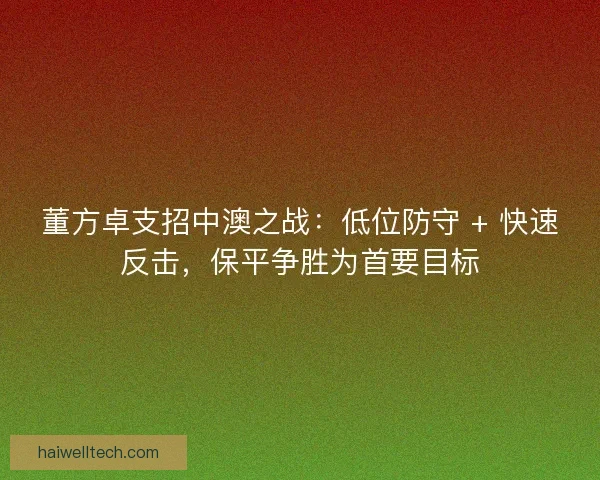 董方卓支招中澳之战：低位防守 + 快速反击，保平争胜为首要目标