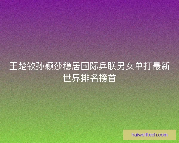 王楚钦孙颖莎稳居国际乒联男女单打最新世界排名榜首