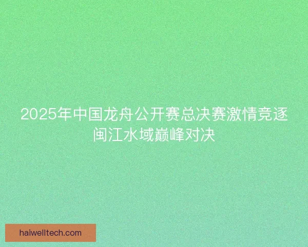 2025年中国龙舟公开赛总决赛激情竞逐闽江水域巅峰对决