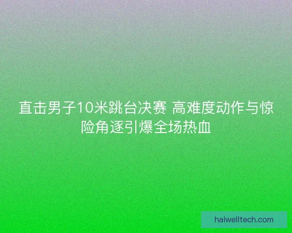 直击男子10米跳台决赛 高难度动作与惊险角逐引爆全场热血