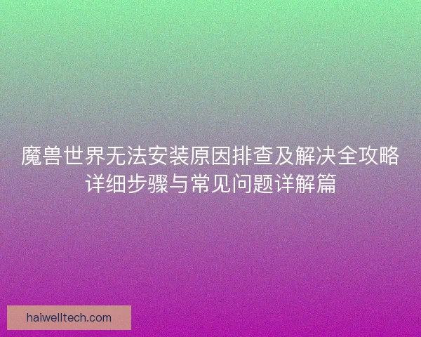 魔兽世界无法安装原因排查及解决全攻略详细步骤与常见问题详解篇