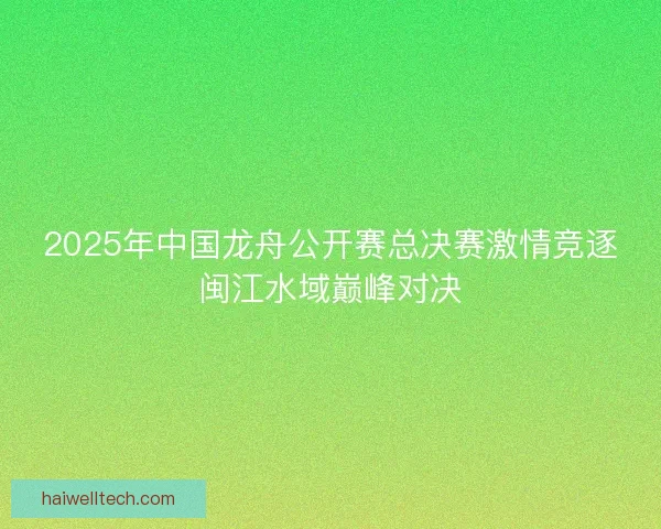 2025年中国龙舟公开赛总决赛激情竞逐闽江水域巅峰对决