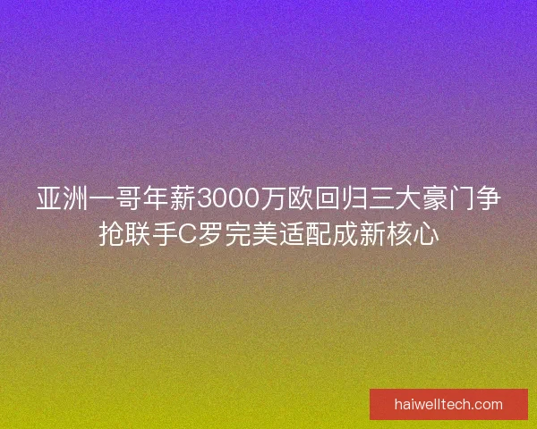 亚洲一哥年薪3000万欧回归三大豪门争抢联手C罗完美适配成新核心