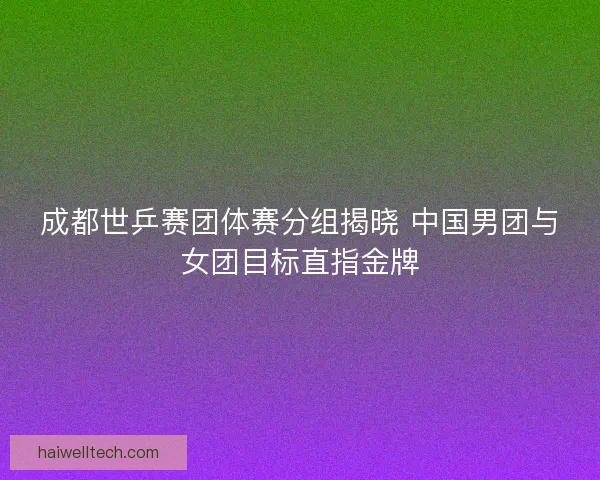 成都世乒赛团体赛分组揭晓 中国男团与女团目标直指金牌