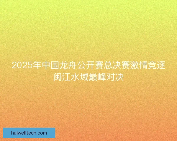 2025年中国龙舟公开赛总决赛激情竞逐闽江水域巅峰对决 2025年中国龙舟公开赛总决赛激情竞逐闽江水域巅峰对决