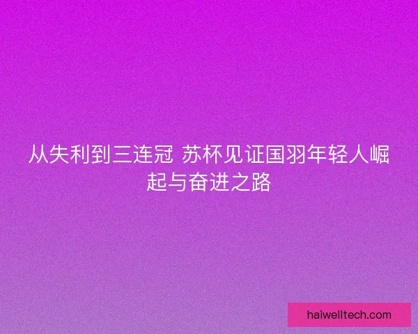 从失利到三连冠 苏杯见证国羽年轻人崛起与奋进之路 从失利到三连冠 苏杯见证国羽年轻人崛起与奋进之路