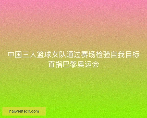 中国三人篮球女队通过赛场检验自我目标直指巴黎奥运会 中国三人篮球女队通过赛场检验自我目标直指巴黎奥运会